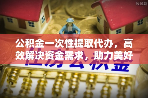 铁岭公积金一次性提取代办，高效解决资金需求，助力美好生活规划