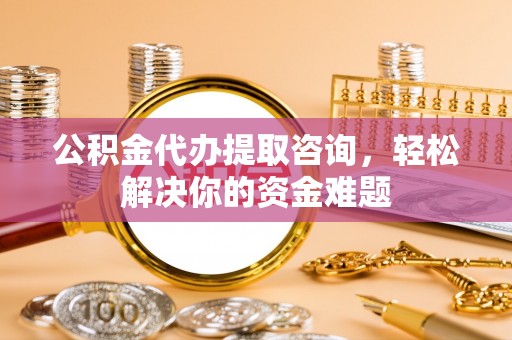 铁岭公积金代办提取咨询，轻松解决你的资金难题