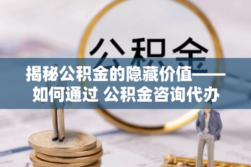 铁岭揭秘公积金的隐藏价值——如何通过 公积金咨询代办提取 优化财富管理