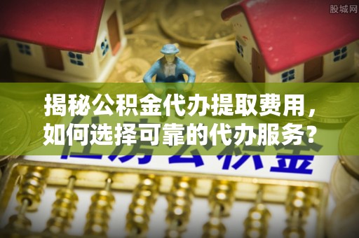 铁岭揭秘公积金代办提取费用，如何选择可靠的代办服务？