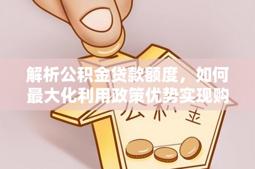 铁岭解析公积金贷款额度，如何最大化利用政策优势实现购房梦想