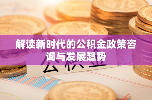 铁岭解读新时代的公积金政策咨询与发展趋势