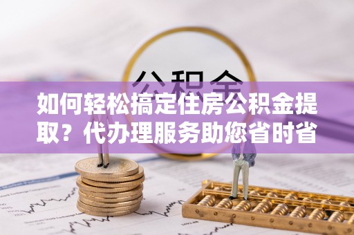 铁岭如何轻松搞定住房公积金提取？代办理服务助您省时省力