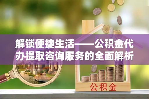 铁岭解锁便捷生活——公积金代办提取咨询服务的全面解析与实用指南