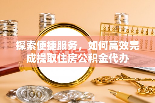 铁岭探索便捷服务，如何高效完成提取住房公积金代办