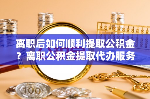 铁岭离职后如何顺利提取公积金？离职公积金提取代办服务帮你搞定！