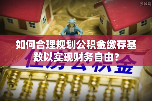 铁岭如何合理规划公积金缴存基数以实现财务自由？
