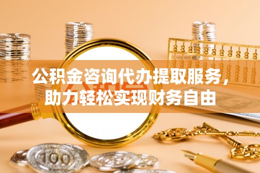 铁岭公积金咨询代办提取服务，助力轻松实现财务自由