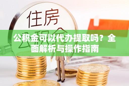 铁岭公积金可以代办提取吗？全面解析与操作指南