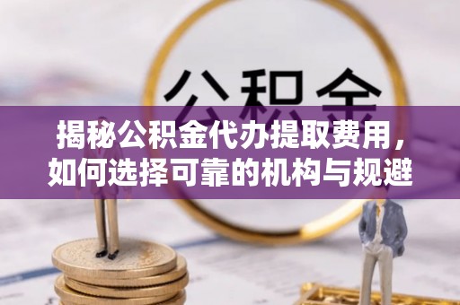 铁岭揭秘公积金代办提取费用，如何选择可靠的机构与规避潜在风险