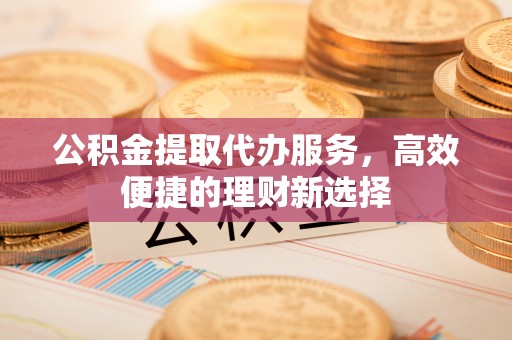 铁岭公积金提取代办服务，高效便捷的理财新选择
