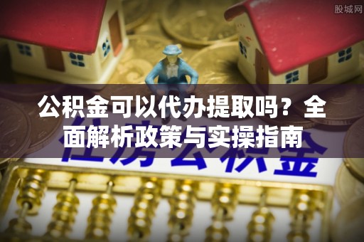 铁岭公积金可以代办提取吗？全面解析政策与实操指南