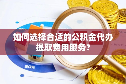 铁岭如何选择合适的公积金代办提取费用服务？