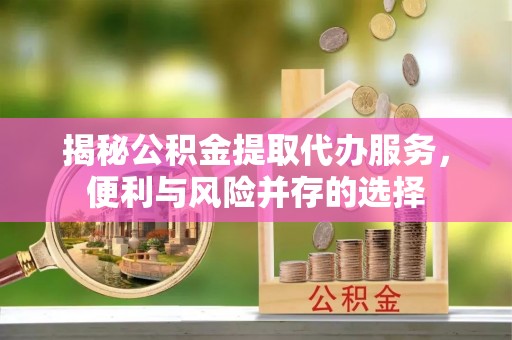 铁岭揭秘公积金提取代办服务，便利与风险并存的选择