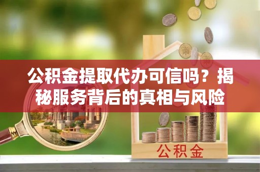 铁岭公积金提取代办可信吗？揭秘服务背后的真相与风险