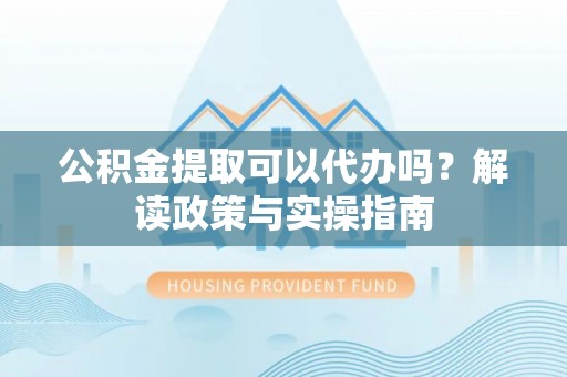 铁岭公积金提取可以代办吗？解读政策与实操指南