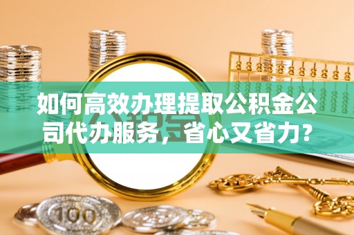 铁岭如何高效办理提取公积金公司代办服务，省心又省力？