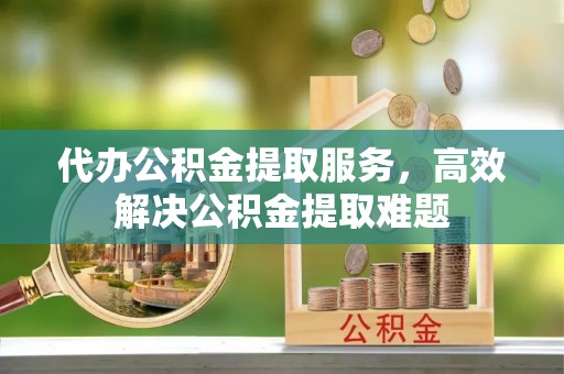 铁岭代办公积金提取服务，高效解决公积金提取难题