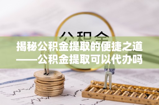 铁岭揭秘公积金提取的便捷之道——公积金提取可以代办吗？