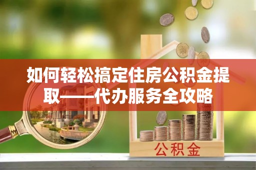 铁岭如何轻松搞定住房公积金提取——代办服务全攻略
