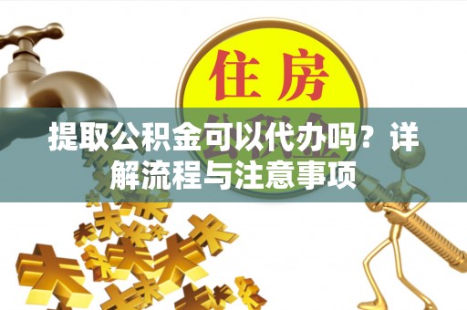 铁岭提取公积金可以代办吗？详解流程与注意事项