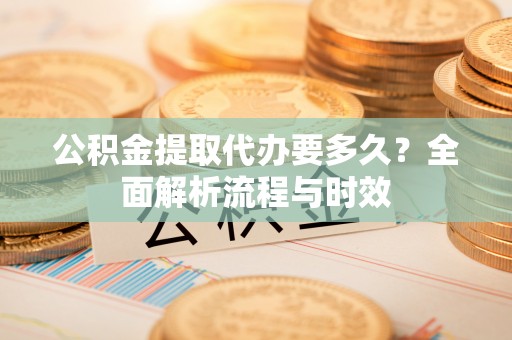 铁岭公积金提取代办要多久？全面解析流程与时效