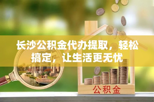 铁岭长沙公积金代办提取，轻松搞定，让生活更无忧