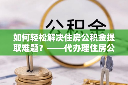 铁岭如何轻松解决住房公积金提取难题？——代办理住房公积金提取服务解析