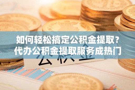 铁岭如何轻松搞定公积金提取？代办公积金提取服务成热门选择