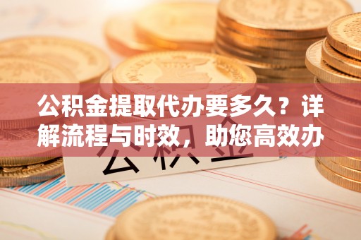 铁岭公积金提取代办要多久？详解流程与时效，助您高效办理