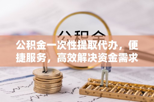 铁岭公积金一次性提取代办，便捷服务，高效解决资金需求