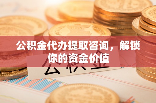 铁岭公积金代办提取咨询，解锁你的资金价值