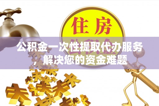 铁岭公积金一次性提取代办服务，解决您的资金难题
