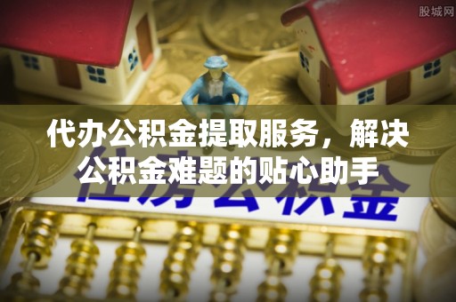 铁岭代办公积金提取服务，解决公积金难题的贴心助手