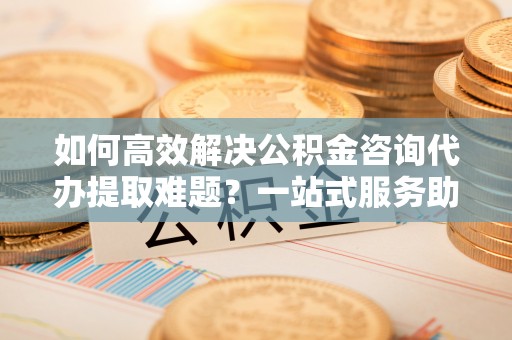 铁岭如何高效解决公积金咨询代办提取难题？一站式服务助您轻松搞定