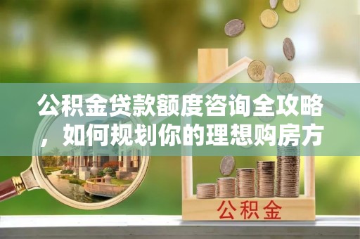 铁岭公积金贷款额度咨询全攻略，如何规划你的理想购房方案
