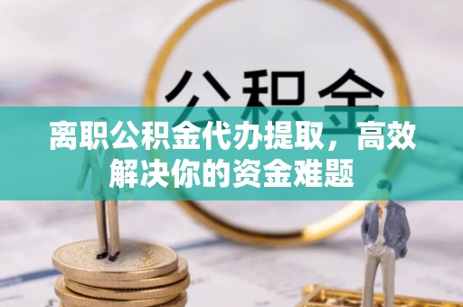铁岭离职公积金代办提取，高效解决你的资金难题