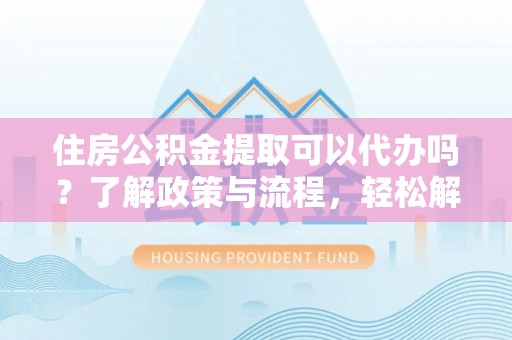 铁岭住房公积金提取可以代办吗？了解政策与流程，轻松解决疑惑