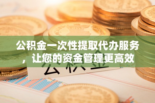 铁岭公积金一次性提取代办服务，让您的资金管理更高效