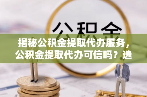 铁岭揭秘公积金提取代办服务，公积金提取代办可信吗？选择前你需要知道的真相