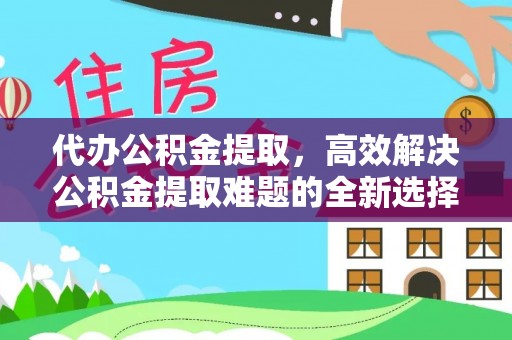 铁岭代办公积金提取，高效解决公积金提取难题的全新选择
