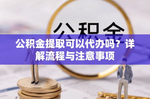 铁岭公积金提取可以代办吗？详解流程与注意事项