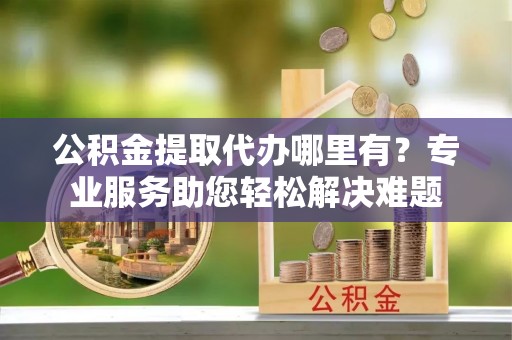 铁岭公积金提取代办哪里有？专业服务助您轻松解决难题