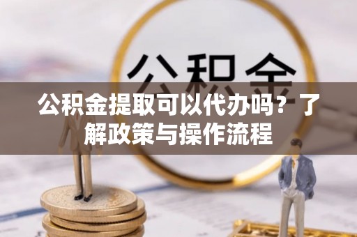 铁岭公积金提取可以代办吗？了解政策与操作流程