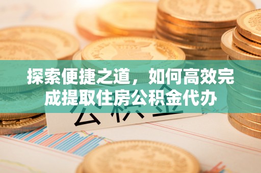 铁岭探索便捷之道，如何高效完成提取住房公积金代办