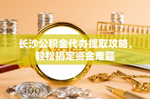 铁岭长沙公积金代办提取攻略，轻松搞定资金难题