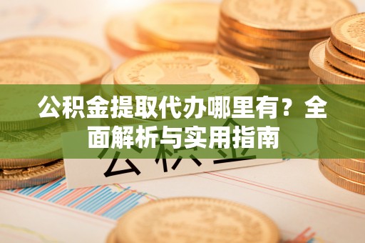铁岭公积金提取代办哪里有？全面解析与实用指南