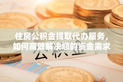铁岭住房公积金提取代办服务，如何高效解决您的资金需求