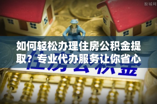 铁岭如何轻松办理住房公积金提取？专业代办服务让你省心无忧