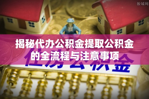 铁岭揭秘代办公积金提取公积金的全流程与注意事项